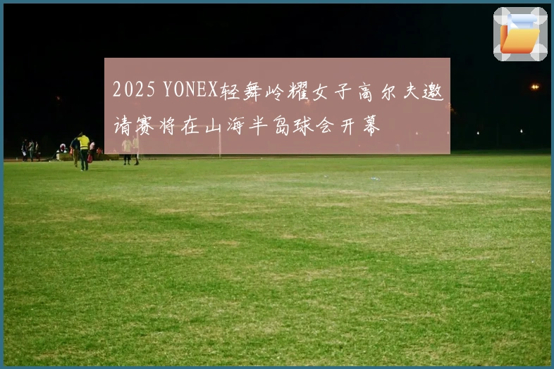 2025 YONEX轻舞岭耀女子高尔夫邀请赛将在山海半岛球会开幕