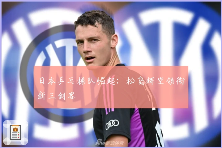 日本乒乓梯队崛起:松岛辉空领衔新三剑客