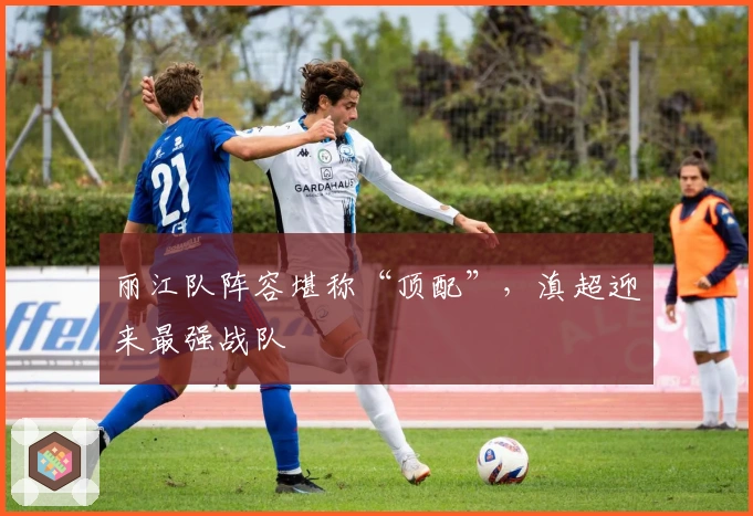 丽江队阵容堪称“顶配”，滇超迎来最强战队