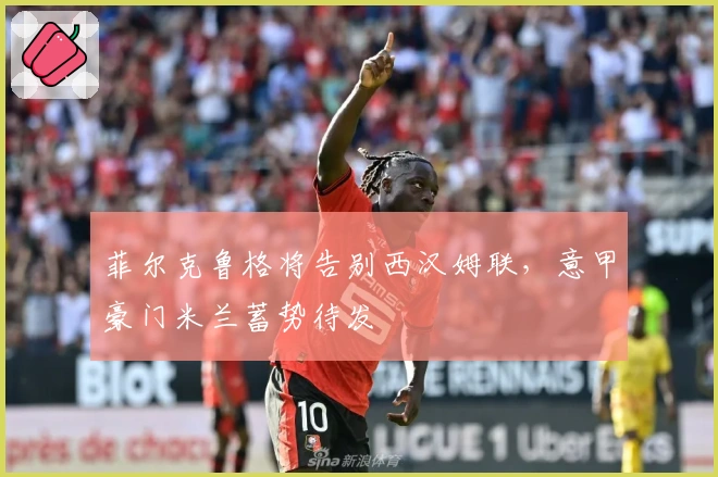 菲尔克鲁格将告别西汉姆联,意甲豪门米兰蓄势待发