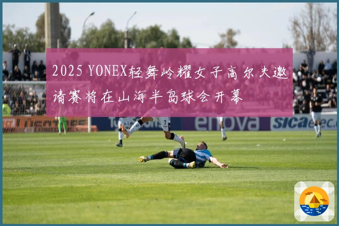 2025 YONEX轻舞岭耀女子高尔夫邀请赛将在山海半岛球会开幕