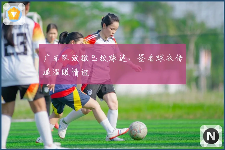 广东队致敬已故球迷,签名球衣传递温暖情谊