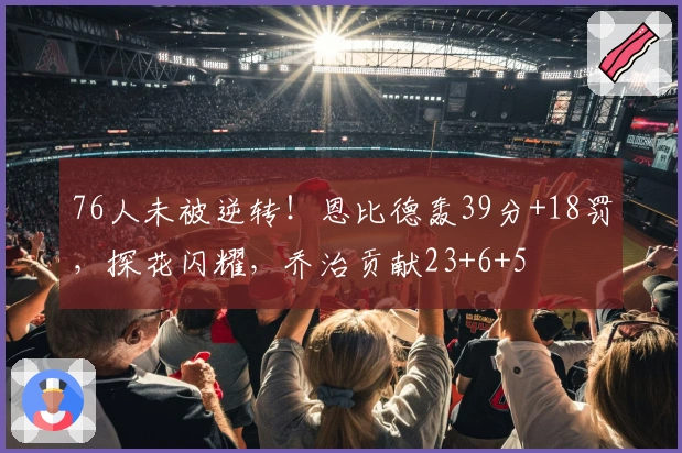 76人未被逆转!恩比德轰39分+18罚,探花闪耀,乔治贡献23+6+5