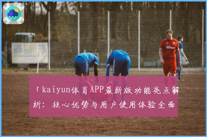 「kaiyun体育APP最新版功能亮点解析：核心优势与用户使用体验全面分析」