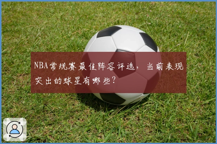 NBA常规赛最佳阵容评选，当前表现突出的球星有哪些？