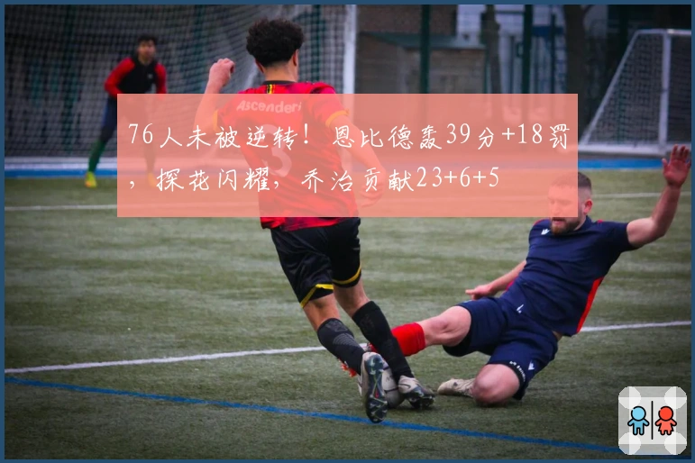 76人未被逆转！恩比德轰39分+18罚，探花闪耀，乔治贡献23+6+5