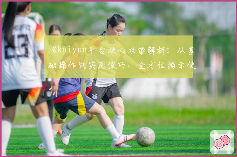 《kaiyun平台核心功能解析：从基础操作到实用技巧，全方位揭示使用亮点》